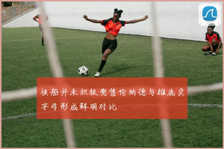 快船并未积极兜售伦纳德与雄鹿卖字母形成鲜明对比