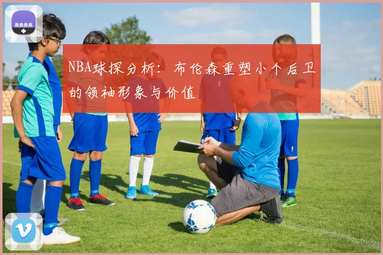 NBA球探分析：布伦森重塑小个后卫的领袖形象与价值