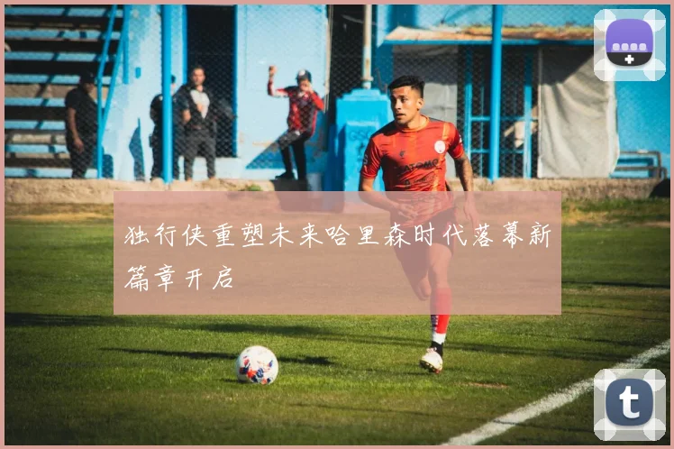 独行侠重塑未来哈里森时代落幕新篇章开启