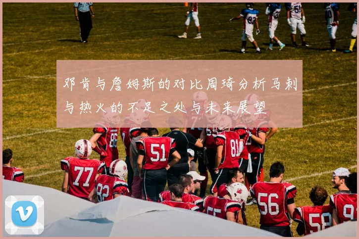 邓肯与詹姆斯的对比周琦分析马刺与热火的不足之处与未来展望