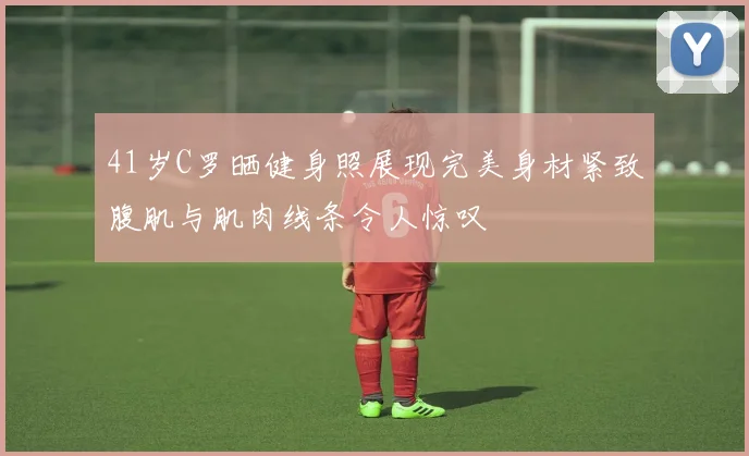 41岁C罗晒健身照展现完美身材紧致腹肌与肌肉线条令人惊叹