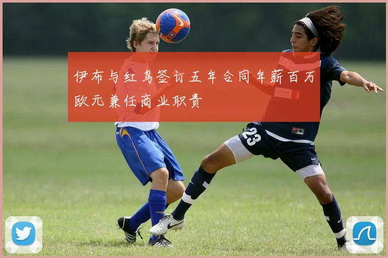 伊布与红鸟签订五年合同年薪百万欧元兼任商业职责