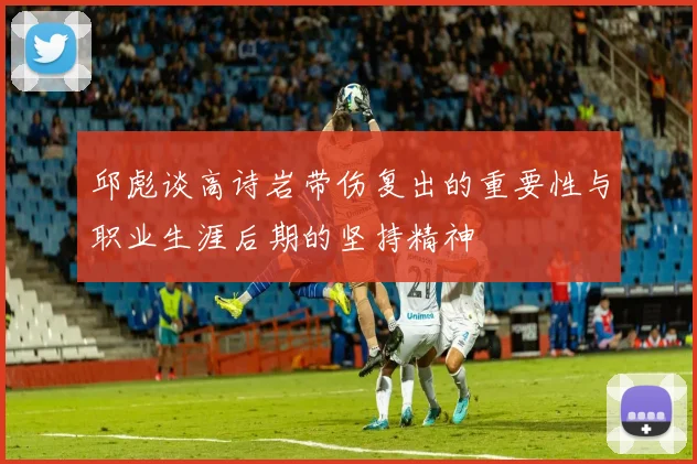 邱彪谈高诗岩带伤复出的重要性与职业生涯后期的坚持精神