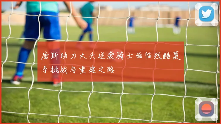 唐斯助力大头逆袭骑士面临残酷夏季挑战与重建之路