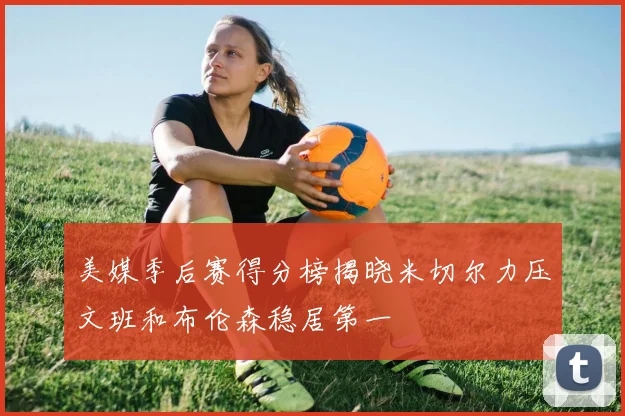美媒季后赛得分榜揭晓米切尔力压文班和布伦森稳居第一