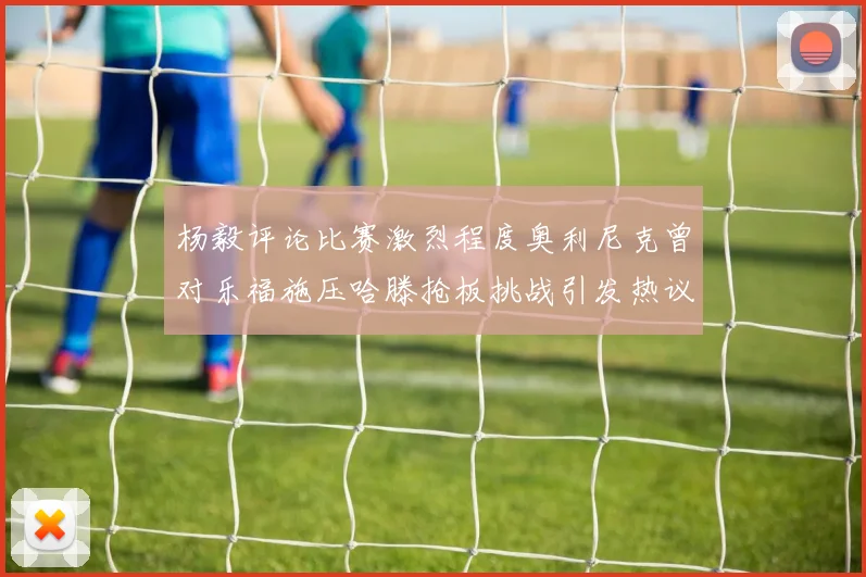 杨毅评论比赛激烈程度奥利尼克曾对乐福施压哈滕抢板挑战引发热议