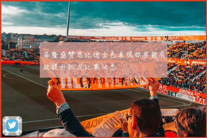 菲隆盛赞恩比德出色表现称其能有效提升队友比赛状态