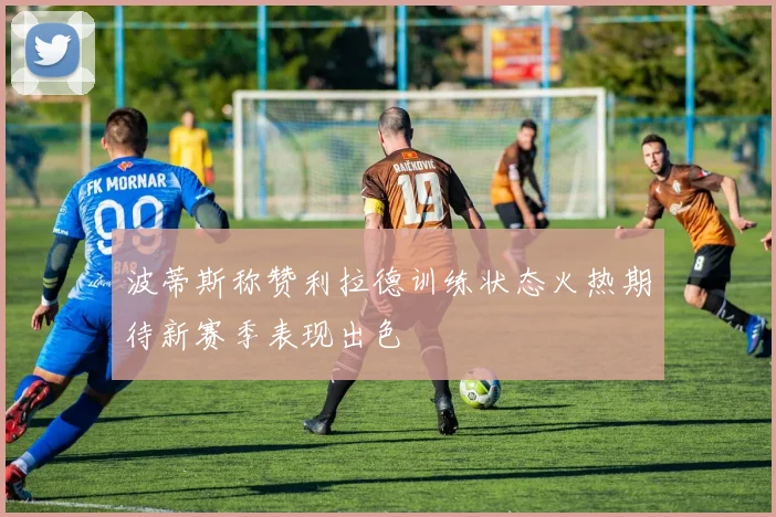 波蒂斯称赞利拉德训练状态火热期待新赛季表现出色
