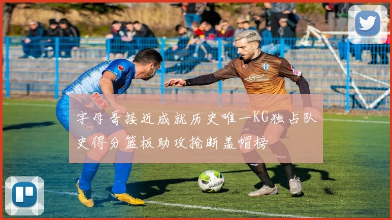 字母哥接近成就历史唯一KG独占队史得分篮板助攻抢断盖帽榜